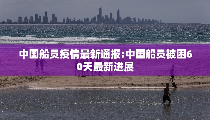 中国船员疫情最新通报:中国船员被困60天最新进展 中国船员疫情最新通报:中国船员被困60天最新进展