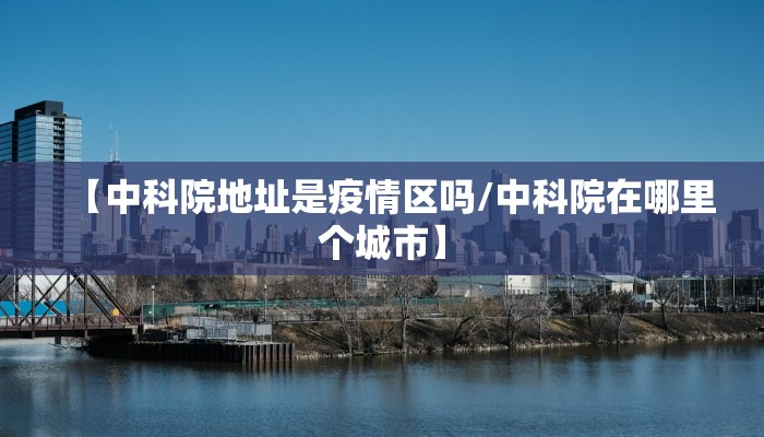 【中科院地址是疫情区吗/中科院在哪里个城市】