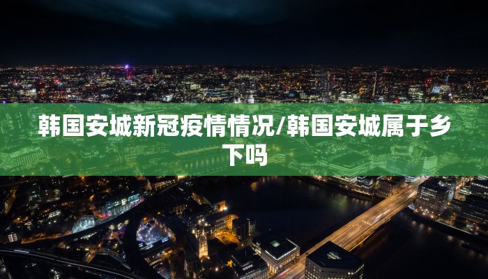 韩国安城新冠疫情情况/韩国安城属于乡下吗 韩国安城新冠疫情情况/韩国安城属于乡下吗