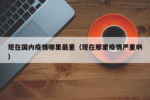 现在国内疫情哪里最重（现在那里疫情严重啊）
