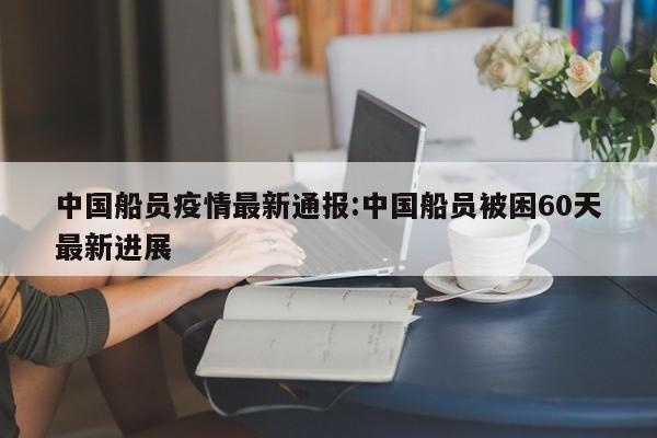 中国船员疫情最新通报:中国船员被困60天最新进展