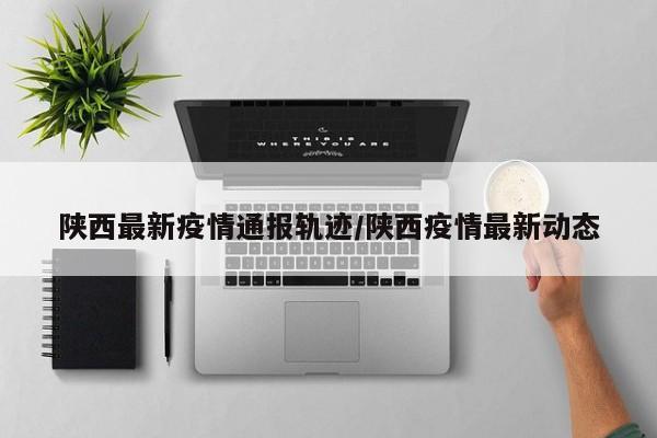 陕西最新疫情通报轨迹/陕西疫情最新动态