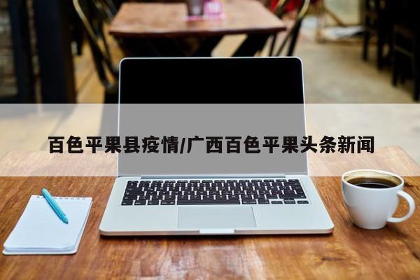 百色平果县疫情/广西百色平果头条新闻