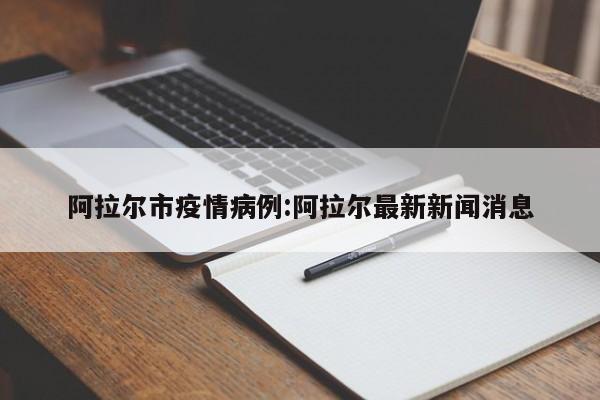 阿拉尔市疫情病例:阿拉尔最新新闻消息