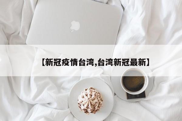 【新冠疫情台湾,台湾新冠最新】