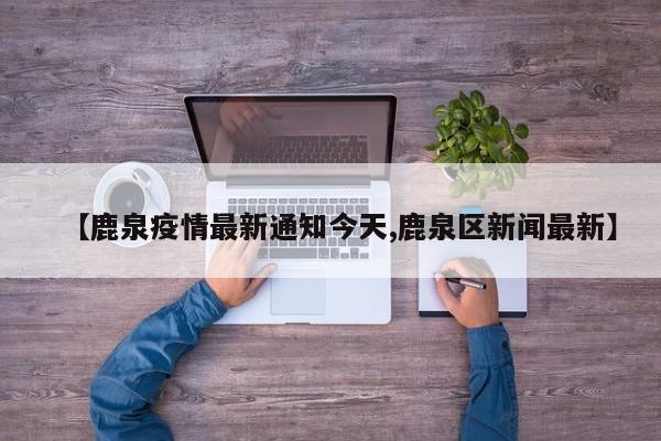 【鹿泉疫情最新通知今天,鹿泉区新闻最新】