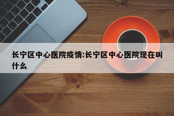 长宁区中心医院疫情:长宁区中心医院现在叫什么