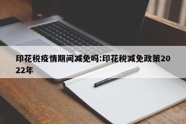 印花税疫情期间减免吗:印花税减免政策2022年