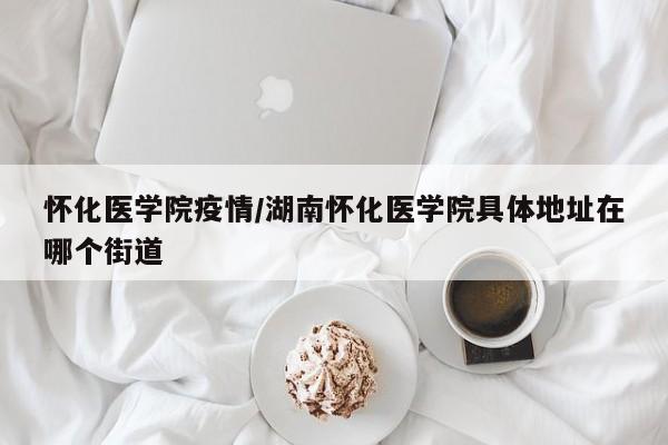 怀化医学院疫情/湖南怀化医学院具体地址在哪个街道