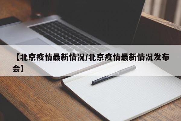 【北京疫情最新情况/北京疫情最新情况发布会】