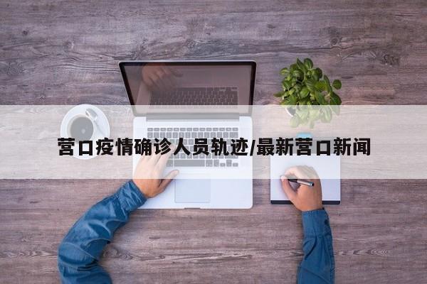 营口疫情确诊人员轨迹/最新营口新闻